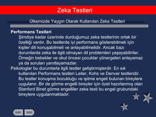 Zeka Testleri
Ülkemizde Yaygın Olarak Kullanılan Zeka Testleri
Performans Testleri
Şimdiye kadar üzerinde durduğumuz zeka testlerinin ortak bir
özelliği vardır. Bu testlerde iyi performans gösterebilmek için
kişiler dili konuşabilmeli ve anlayabilmelidir. Ancak bazı
durumlarda zeka ile ilgili olmayan dil problemleri yaşayabiliriler.
Örneğin bebekler ve okul öncesi çocuklar yönergeleri anlayamaz
ya da soruları yanıtlayamazlar.
Psikologlar bu durumlarla ilgili testler geliştirmişlerdir. En sık
kullanılan Performans testleri Leiter, Kohs ve Denver testleridir.
Bu testler konuşma bozukluğu ve işitme engeli bulunan bireylere
uygulanır. Bir de görme engelli bireyler için özel hazırlanmış olan
Stanford Binet görme engelliler zeka testi bu engel grubundaki
bireylere uygulanmaktadır.
 