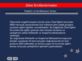 Zeka Sınıflandırmaları
Testlerin ve Sınıflamanın Amacı
Ülkemizde engelli bireylere hizmet veren Özel Eğitim Kurumları
MEB mevzuatı çerçevesinde özür türlerine göre çeşitli gruplara
ayrılarak eğitim-öğretim vermektedirler. Bu bağlamda Özel Eğitim
Kurumlarında eğitim görecek olan bireyleri tanılama ve
yerleştirme yetkisi Rehberlik ve Araştırma Merkezlerine
verilmiştir.
Bu doğrultuda Rehberlik ve Araştırma Merkezlerine başvuran
bireyler uygulanan IQ test sonuçları doğrultusunda bir özür
grubuna dahil edilmekte ve özrüne uygun bir kurumda eğitim
alması amacıyla yerleştirilme işlemleri yapılmaktadır.
 