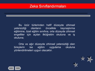 Zeka Sınıflandırmaları
Bu özür türlerinden hafif düzeyde zihinsel
yetersizliği olanların öncelikle kaynaştırma
eğitimine, özel eğitim sınıfına, orta düzeyde zihinsel
engelliler için açılan ilköğretim okuluna ve iş
okuluna;
Orta ve ağır düzeyde zihinsel yetersizliği olan
bireylerin ise eğitim uygulama okuluna
yönlendirilmeleri uygun olacaktır.
 