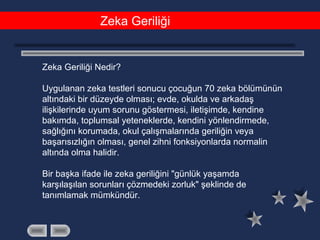 Zeka Geriliği
Zeka Geriliği Nedir?
Uygulanan zeka testleri sonucu çocuğun 70 zeka bölümünün
altındaki bir düzeyde olması; evde, okulda ve arkadaş
ilişkilerinde uyum sorunu göstermesi, iletişimde, kendine
bakımda, toplumsal yeteneklerde, kendini yönlendirmede,
sağlığını korumada, okul çalışmalarında geriliğin veya
başarısızlığın olması, genel zihni fonksiyonlarda normalin
altında olma halidir.
Bir başka ifade ile zeka geriliğini "günlük yaşamda
karşılaşılan sorunları çözmedeki zorluk" şeklinde de
tanımlamak mümkündür.
 
