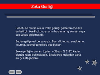 Zeka Geriliği
Sebebi ne olursa olsun, zeka geriliği gösteren çocukta
en belirgin özellik, konuşmanın başlamamış olması veya
çok yavaş gelişmesidir.
Beden gelişmesi de yavaştır. Başı dik tutma, emekleme,
oturma, koşma genellikle geç başlar.
Zeka geriliği oranının, toplam nüfûsun % 2-3’ü kadar
olduğu kabul edilmektedir. Erkeklerde kızlardan daha
sık (2 kat) gözlenir.
 