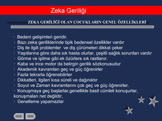 Zeka Geriliği
ZEKA GERİLİĞİ OLAN ÇOCUKLARIN GENEL ÖZELLİKLERİ
· Bedeni gelişimleri geridir.
· Bazı zeka geriliklerinde tipik bedensel özellikler vardır
· Diş ile ilgili problemler ve diş çürümeleri dikkat çeker
· Yaşıtlarına göre daha sık hasta olurlar, çeşitli sağlık sorunları vardır
· Görme ve işitme gibi ek özürlere sık rastlanır.
· Kaba ve ince motor da belirgin gerilik sözkonusudur
· Akademik kavramları geç ve güç öğrenirler
· Fazla tekrarla öğrenebilirler
· Dikkatleri, ilgileri kısa süreli ve dağınıktır
· Soyut ve Zaman kavramlarını çok geç ve güç öğrenirler.
· Konuşmaya geç başlarlar,genellikle basit cümleli konuşurlar,
konuşmaları net değildir,
· Genelleme yapamazlar
 