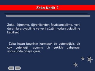 Zeka, öğrenme, öğrenilenden faydalanabilme, yeni
durumlara uyabilme ve yeni çözüm yolları bulabilme
kabiliyeti
Zeka insan beyninin karmaşık bir yeteneğidir, bir
çok yeteneğin uyumlu bir şekilde çalışması
sonucunda ortaya çıkar.
Zeka Nedir ?Zeka Nedir ?
 