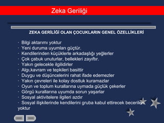 Zeka Geriliği
ZEKA GERİLİĞİ OLAN ÇOCUKLARIN GENEL ÖZELLİKLERİ
· Bilgi aktarımı yoktur
· Yeni duruma uyumları güçtür.
· Kendilerinden küçüklerle arkadaşlığı yeğlerler
· Çok çabuk unuturlar, bellekleri zayıftır.
· Yakın gelecekle ilgilidirler
· Algı,kavram ve tepkileri basittir
· Duygu ve düşüncelerini rahat ifade edemezler
· Yakın çevreleri ile kolay dostluk kuramazlar
· Oyun ve toplum kurallarına uymada güçlük çekerler
· Görgü kurallarına uyumda sorun yaşarlar
· Sosyal aktivitelere ilgileri azdır
· Sosyal ilişkilerinde kendilerini gruba kabul ettirecek becerileri
yoktur
 
