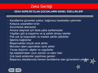 Zeka Geriliği
ZEKA GERİLİĞİ OLAN ÇOCUKLARIN GENEL ÖZELLİKLERİ
· Kendilerine güvenleri yoktur, bağımsız hareketten çekinirler
· Kolayca cesaretleri kırılır
· Sorumluluk alamazlar
· Amaca ulaşmak için fazla çaba sarfetmezler
· Yaşıtları gibi iş başarma ve iş sahibi olmayı isterler
· Pek çok işi başarabilir ve meslek sahibi olabilirler
· İşlerine bağlıdırlar
· Başarmaktan büyük zevk alırlar
· Monoton işleri yapmaktan zevk alırlar
· Yavaş düşünür, algılar ve uygularlar
· İşe başlatılmaları uzun zaman ve sabır ister
· Çok basit anlatımlar yapılması gerekir
· Başarısız olduklarında hemen kendilerine olan güvenlerini yitirirler
 