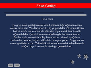 Zeka Geriliği
Sınır zeka
Bu grup zeka geriliği olarak kabul edilmez.Ağır öğrenen çocuk
olarak tanınırlar. Yaşıtlarından iki, üç yıl geridirler. Okumayı ilkokul
birinci sınıfta sene sonunda sökerler veya ancak ikinci sınıfta
öğrenebilirler. Çabuk kavrayamadıkları gibi hemen unuturlar.
Bunlar evde ve okulda kolay tanınmazlar, sürekli aşağılanır,
horlanırlar, tembel, haylaz, dikkatsiz damgası yerler. Duygusal ve
motor gerilikleri azdır. Yetişkinlik döneminde meslek edinirlerse de
olağan dışı durumlarda desteğe gereksinirler.
 