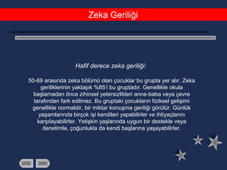 Zeka Geriliği
Hafif derece zeka geriliği:
50-69 arasında zeka bölümü olan çocuklar bu grupta yer alır. Zeka
geriliklerinin yaklaşık %85’i bu gruptadır. Genellikle okula
başlamadan önce zihinsel yetersizlikleri anne-baba veya çevre
tarafından fark edilmez. Bu gruptaki çocukların fiziksel gelişimi
genellikle normaldir, bir miktar konuşma geriliği görülür. Günlük
yaşamlarında birçok işi kendileri yapabilirler ve ihtiyaçlarını
karşılayabilirler. Yetişkin yaşlarında uygun bir destekle veya
denetimle, çoğunlukla da kendi başlarına yaşayabilirler.
 