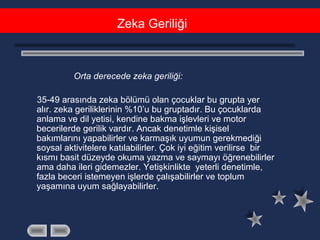Orta derecede zeka geriliği:
35-49 arasında zeka bölümü olan çocuklar bu grupta yer
alır. zeka geriliklerinin %10’u bu gruptadır. Bu çocuklarda
anlama ve dil yetisi, kendine bakma işlevleri ve motor
becerilerde gerilik vardır. Ancak denetimle kişisel
bakımlarını yapabilirler ve karmaşık uyumun gerekmediği
soysal aktivitelere katılabilirler. Çok iyi eğitim verilirse bir
kısmı basit düzeyde okuma yazma ve saymayı öğrenebilirler
ama daha ileri gidemezler. Yetişkinlikte yeterli denetimle,
fazla beceri istemeyen işlerde çalışabilirler ve toplum
yaşamına uyum sağlayabilirler.
Zeka Geriliği
 