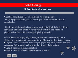 Zeka Geriliği
Doğum öncesindeki nedenler
• Kalıtsal bozukluklar : Down sendromu ve fenilketonüri
Doğum yapan annenin yaşı 35'ten fazlaysa Down sendromu tehlikesi
artmaktadır.
Fenilketonüri doğumdan hemen sonra tespit edildiğinde bebeğin zihinsel
olarak geri olması önlenebilir. Fenilketonüride bebek özel mama ve
yiyeceklerle tedavi edilirse zeka geriliği oluşmayabilir.
• Gebelikte annenin geçirdiği enfeksiyon hastalıkları (kızamıkçık vb )
•Gebeliğin erken döneminde annenin karın bölgesine verilen röntgen ışınları
• Doğum öncesi kanamalar, ikiz üçüz gibi çoğuz doğumlar, ceninin rahimde
normalden farklı duruşu, çok kısa ya da çok uzun doğum ağrıları
• Gebelik sırasında sigara, alkol alımı
• Gebelik sırasında annenin kontrolsüz ilaç kullanımı
 