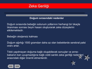 Zeka Geriliği
Doğum sırasındaki nedenler
Doğum sırasında bebeğin solunum yollarının herhangi bir tıkaçla
tıkanması sonrası beyin hasarı oluşturarak zeka düzeylerini
etkilemektedir.
Bebeğin oksijensiz kalması
Doğum ağırlığı 1500 gramdan daha az olan bebeklerde serebral palsi
oranı artar.
Tıbbi yapılmayan doğuma bağlı oluşabilecek sonuçlar ve anne-
babanın kan uyuşmazlığına bağlı ciddi sarılık zeka geriliği nedenleri
arasındaki diğer önemli etmenlerdir.
 