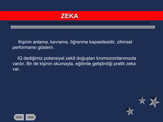Kişinin anlama, kavrama, öğrenme kapasitesidir, zihinsel
performansı gösterir.
IQ dediğimiz potansiyel zekâ doğuştan kromozomlarımızda
vardır. Bir de kişinin okumayla, eğitimle geliştirdiği pratik zeka
var.
ZEKAZEKA
 
