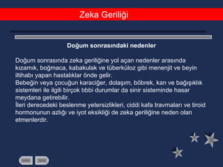 Zeka Geriliği
Doğum sonrasındaki nedenler
Doğum sonrasında zeka geriliğine yol açan nedenler arasında
kızamık, boğmaca, kabakulak ve tüberküloz gibi menenjit ve beyin
iltihabı yapan hastalıklar önde gelir.
Bebeğin veya çocuğun karaciğer, dolaşım, böbrek, kan ve bağışıklık
sistemleri ile ilgili birçok tıbbi durumlar da sinir sisteminde hasar
meydana getirebilir.
İleri derecedeki beslenme yetersizlikleri, ciddi kafa travmaları ve tiroid
hormonunun azlığı ve iyot eksikliği de zeka geriliğine neden olan
etmenlerdir.
 