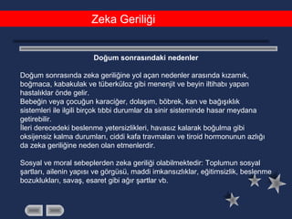 Zeka Geriliği
Doğum sonrasındaki nedenler
Doğum sonrasında zeka geriliğine yol açan nedenler arasında kızamık,
boğmaca, kabakulak ve tüberküloz gibi menenjit ve beyin iltihabı yapan
hastalıklar önde gelir.
Bebeğin veya çocuğun karaciğer, dolaşım, böbrek, kan ve bağışıklık
sistemleri ile ilgili birçok tıbbi durumlar da sinir sisteminde hasar meydana
getirebilir.
İleri derecedeki beslenme yetersizlikleri, havasız kalarak boğulma gibi
oksijensiz kalma durumları, ciddi kafa travmaları ve tiroid hormonunun azlığı
da zeka geriliğine neden olan etmenlerdir.
Sosyal ve moral sebeplerden zeka geriliği olabilmektedir: Toplumun sosyal
şartları, ailenin yapısı ve görgüsü, maddi imkansızlıklar, eğitimsizlik, beslenme
bozuklukları, savaş, esaret gibi ağır şartlar vb.
 