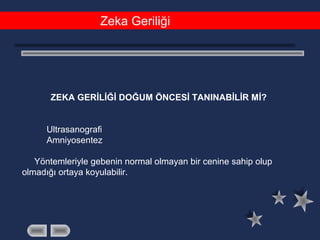 Zeka Geriliği
ZEKA GERİLİĞİ DOĞUM ÖNCESİ TANINABİLİR Mİ?
Ultrasanografi
Amniyosentez
Yöntemleriyle gebenin normal olmayan bir cenine sahip olup
olmadığı ortaya koyulabilir.
 