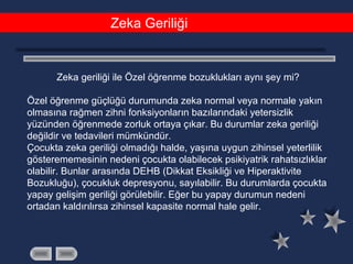 Zeka Geriliği
Zeka geriliği ile Özel öğrenme bozuklukları aynı şey mi?
Özel öğrenme güçlüğü durumunda zeka normal veya normale yakın
olmasına rağmen zihni fonksiyonların bazılarındaki yetersizlik
yüzünden öğrenmede zorluk ortaya çıkar. Bu durumlar zeka geriliği
değildir ve tedavileri mümkündür.
Çocukta zeka geriliği olmadığı halde, yaşına uygun zihinsel yeterlilik
gösterememesinin nedeni çocukta olabilecek psikiyatrik rahatsızlıklar
olabilir. Bunlar arasında DEHB (Dikkat Eksikliği ve Hiperaktivite
Bozukluğu), çocukluk depresyonu, sayılabilir. Bu durumlarda çocukta
yapay gelişim geriliği görülebilir. Eğer bu yapay durumun nedeni
ortadan kaldırılırsa zihinsel kapasite normal hale gelir.
 