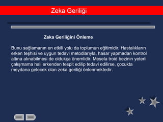 Zeka Geriliği
Zeka Geriliğini Önleme
Bunu sağlamanın en etkili yolu da toplumun eğitimidir. Hastalıkların
erken teşhisi ve uygun tedavi metodlarıyla, hasar yapmadan kontrol
altına alınabilmesi de oldukça önemlidir. Mesela troid bezinin yeterli
çalışmama hali erkenden tespit edilip tedavi edilirse, çocukta
meydana gelecek olan zeka geriliği önlenmektedir.
 