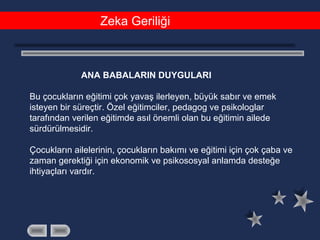 Zeka Geriliği
ANA BABALARIN DUYGULARI
Bu çocukların eğitimi çok yavaş ilerleyen, büyük sabır ve emek
isteyen bir süreçtir. Özel eğitimciler, pedagog ve psikologlar
tarafından verilen eğitimde asıl önemli olan bu eğitimin ailede
sürdürülmesidir.
Çocukların ailelerinin, çocukların bakımı ve eğitimi için çok çaba ve
zaman gerektiği için ekonomik ve psikososyal anlamda desteğe
ihtiyaçları vardır.
 
