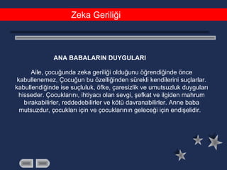 Zeka Geriliği
ANA BABALARIN DUYGULARI
Aile, çocuğunda zeka geriliği olduğunu öğrendiğinde önce
kabullenemez, Çocuğun bu özelliğinden sürekli kendilerini suçlarlar.
kabullendiğinde ise suçluluk, öfke, çaresizlik ve umutsuzluk duyguları
hisseder. Çocuklarını, ihtiyacı olan sevgi, şefkat ve ilgiden mahrum
bırakabilirler, reddedebilirler ve kötü davranabilirler. Anne baba
mutsuzdur, çocukları için ve çocuklarının geleceği için endişelidir.
 