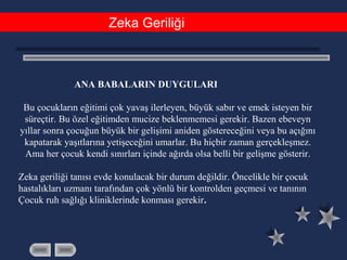 Zeka Geriliği
ANA BABALARIN DUYGULARI
Bu çocukların eğitimi çok yavaş ilerleyen, büyük sabır ve emek isteyen bir
süreçtir. Bu özel eğitimden mucize beklenmemesi gerekir. Bazen ebeveyn
yıllar sonra çocuğun büyük bir gelişimi aniden göstereceğini veya bu açığını
kapatarak yaşıtlarına yetişeceğini umarlar. Bu hiçbir zaman gerçekleşmez.
Ama her çocuk kendi sınırları içinde ağırda olsa belli bir gelişme gösterir.
Zeka geriliği tanısı evde konulacak bir durum değildir. Öncelikle bir çocuk
hastalıkları uzmanı tarafından çok yönlü bir kontrolden geçmesi ve tanının
Çocuk ruh sağlığı kliniklerinde konması gerekir.
 