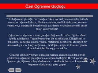 Özel Öğrenme Güçlüğü
"Özel öğrenme güçlüğü, bir çocuğun zekası normal yada normalin üstünde
olmasına rağmen dinleme, düşünme,anlama,kendini ifade etme, okuma-
yazma veya matematik becerilerinde yaşıtlarına ve zekasına oranla düşük
başarı göstermesidir.
Öğrenme ve algılama sorunu çocuğun doğumu ile başlar. Eğitim süreci
içinde edinilemez. Yaşam boyu süren bir bozukluktur. Dil gelişimi ve
kullanımı, konuşma, okuma-yazma, matematik becerilerini etkileyen bir
sorun olduğu için, bireyin eğitimini, mesleğini, sosyal ilişkilerini, günlük
aktivitelerini, benlik saygısını etkiler.
Çocuğun zihinsel yeteneği olmasına rağmen, akademik açıdan gerilik
göstermesi, öğrenme güçlüğünün en çarpıcı özelliğidir. Birçok çocuk için
öğrenme güçlüğü okula başladıklarında ve akademik beceriler kazanmakta
başarısız olduklarında göze çarpar.
 