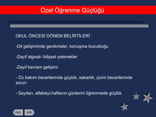 Özel Öğrenme Güçlüğü
OKUL ÖNCESİ DÖNEM BELİRTİLERİ :
-Dil gelişiminde gecikmeler, konuşma bozukluğu
-Zayıf algısal- bilişsel yetenekler
-Zayıf kavram gelişimi
- Öz bakım becerilerinde güçlük, sakarlık, çizim becerilerinde
sorun
- Sayıları, alfabeyi,haftanın günlerini öğrenmede güçlük
 