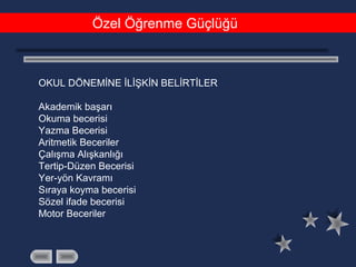 Özel Öğrenme Güçlüğü
OKUL DÖNEMİNE İLİŞKİN BELİRTİLER
Akademik başarı
Okuma becerisi
Yazma Becerisi
Aritmetik Beceriler
Çalışma Alışkanlığı
Tertip-Düzen Becerisi
Yer-yön Kavramı
Sıraya koyma becerisi
Sözel ifade becerisi
Motor Beceriler
 