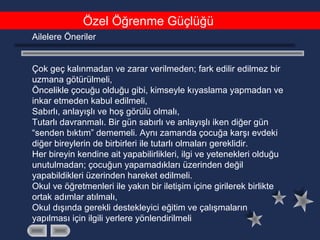 Özel Öğrenme Güçlüğü
Ailelere Öneriler
Çok geç kalınmadan ve zarar verilmeden; fark edilir edilmez bir
uzmana götürülmeli,
Öncelikle çocuğu olduğu gibi, kimseyle kıyaslama yapmadan ve
inkar etmeden kabul edilmeli,
Sabırlı, anlayışlı ve hoş görülü olmalı,
Tutarlı davranmalı. Bir gün sabırlı ve anlayışlı iken diğer gün
“senden bıktım” dememeli. Aynı zamanda çocuğa karşı evdeki
diğer bireylerin de birbirleri ile tutarlı olmaları gereklidir.
Her bireyin kendine ait yapabilirlikleri, ilgi ve yetenekleri olduğu
unutulmadan; çocuğun yapamadıkları üzerinden değil
yapabildikleri üzerinden hareket edilmeli.
Okul ve öğretmenleri ile yakın bir iletişim içine girilerek birlikte
ortak adımlar atılmalı,
Okul dışında gerekli destekleyici eğitim ve çalışmaların
yapılması için ilgili yerlere yönlendirilmeli
 