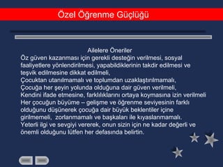 Özel Öğrenme Güçlüğü
Ailelere Öneriler
Öz güven kazanması için gerekli desteğin verilmesi, sosyal
faaliyetlere yönlendirilmesi, yapabildiklerinin takdir edilmesi ve
teşvik edilmesine dikkat edilmeli,
Çocuktan utanılmamalı ve toplumdan uzaklaştırılmamalı,
Çocuğa her şeyin yolunda olduğuna dair güven verilmeli,
Kendini ifade etmesine, farklılıklarını ortaya koymasına izin verilmeli
Her çocuğun büyüme – gelişme ve öğrenme seviyesinin farklı
olduğunu düşünerek çocuğa dair büyük beklentiler içine
girilmemeli, zorlanmamalı ve başkaları ile kıyaslanmamalı.
Yeterli ilgi ve sevgiyi vererek, onun sizin için ne kadar değerli ve
önemli olduğunu lütfen her defasında belirtin.
 