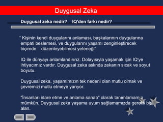 Duygusal Zeka
Duygusal zeka nedir? IQ'den farkı nedir?
  “ Kişinin kendi duygularını anlaması, başkalarının duygularına
empati beslemesi, ve duygularını yaşamı zenginleştirecek
biçimde düzenleyebilmesi yeteneği“
IQ ile dünyayı anlamlandırırız. Dolayısıyla yaşamak için IQ'ye
ihtiyacımız vardır. Duygusal zeka aslında zekanın sıcak ve soyut
boyutu.
Duygusal zeka, yaşamımızın tek nedeni olan mutlu olmak ve
çevremizi mutlu etmeye yarıyor.
"İnsanları idare etme ve anlama sanatı" olarak tanımlamamız
mümkün. Duygusal zeka yaşama uyum sağlamamızda gerekli bir
alan.
 