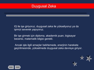 Duygusal Zeka
IQ ile işe giriyoruz, duygusal zeka ile yükseliyoruz ya da
işimizi severek yapıyoruz.
Bir işe girmek için diploma, akademik puan, bigisayar
becerisi, matematik bilgisi gerekli.
Ancak işle ilgili amaçlar belirlemede, enerjinin harekete
geçirilmesinde, yükselmede duygusal zeka devreye giriyor.
 