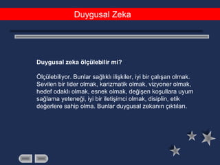 Duygusal Zeka
Duygusal zeka ölçülebilir mi?
Ölçülebiliyor. Bunlar sağlıklı ilişkiler, iyi bir çalışan olmak.
Sevilen bir lider olmak, karizmatik olmak, vizyoner olmak,
hedef odaklı olmak, esnek olmak, değişen koşullara uyum
sağlama yeteneği, iyi bir iletişimci olmak, disiplin, etik
değerlere sahip olma. Bunlar duygusal zekanın çıktıları.
 
