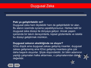 Duygusal Zeka
Peki ya geliştirilebilir mi?
Duygusal zeka hem ölçülebilir hem de geliştirilebilir bir alan.
Bu alanın üzerinde oynama yapabiliyorsunuz. Herkes belli bir
duygusal zeka düzeyi ile dünyaya geliyor. Ancak yaşam
içerisinde bir takım deneyimlerle, kişisel gözlemlerle ve istekle
bu düzeyi geliştirmek mümkün.
Duygusal zekanın eksikliğinde ne oluyor?
IQ'sü düşük ama duygusal zekası gelişmiş insanlar, duygusal
zekası gelişmemiş ama IQ'sü gelişmiş insanlara göre çok
daha başarılı oluyorlar. Şöyle düşünülebilir, bir bilim adamının
yaptığı çalışmaları halka aktarması, o çalışmalarından daha
değerlidir.
 