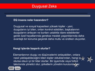 Duygusal Zeka
EQ insana neler kazandırır?
Duygusal ve sosyal kapasitesi yüksek kişiler - yani,
duygularını iyi bilen, onları kontrol edebilen, başkalarının
duygularını anlayan ve bunları ustalıkla idare edebilenler
gerek özel hayatlarında gerekse meslek yaşantılarında daha
avantajlı bir konuma geçerek daha mutlu ve üretken oluyorlar.
Hangi işlerde başarılı olurlar?
Elemanlarının duygu ve düşüncelerini anlayabilen, onlara
nasıl yaklaşabileceğini bilen kişiler olduklarından, hangi iş
olursa olsun iyi bir lider olurlar. Bir işyerinde veya futbol
takımında yönetici olur, şirketlerin yönetim kurulunda yer
alırlar.
 