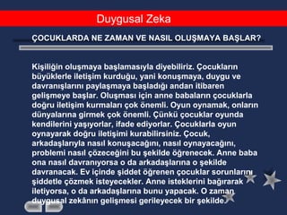 Duygusal Zeka
ÇOCUKLARDA NE ZAMAN VE NASIL OLUŞMAYA BAŞLAR?
Kişiliğin oluşmaya başlamasıyla diyebiliriz. Çocukların
büyüklerle iletişim kurduğu, yani konuşmaya, duygu ve
davranışlarını paylaşmaya başladığı andan itibaren
gelişmeye başlar. Oluşması için anne babaların çocuklarla
doğru iletişim kurmaları çok önemli. Oyun oynamak, onların
dünyalarına girmek çok önemli. Çünkü çocuklar oyunda
kendilerini yaşıyorlar, ifade ediyorlar. Çocuklarla oyun
oynayarak doğru iletişimi kurabilirsiniz. Çocuk,
arkadaşlarıyla nasıl konuşacağını, nasıl oynayacağını,
problemi nasıl çözeceğini bu şekilde öğrenecek. Anne baba
ona nasıl davranıyorsa o da arkadaşlarına o şekilde
davranacak. Ev içinde şiddet öğrenen çocuklar sorunlarını
şiddetle çözmek isteyecekler. Anne isteklerini bağırarak
iletiyorsa, o da arkadaşlarına bunu yapacak. O zaman
duygusal zekânın gelişmesi gerileyecek bir şekilde.
 
