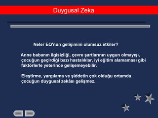 Duygusal Zeka
Neler EQ'nun gelişimini olumsuz etkiler?
Anne babanın ilgisizliği, çevre şartlarının uygun olmayışı,
çocuğun geçirdiği bazı hastalıklar, iyi eğitim alamaması gibi
faktörlerle yeterince gelişemeyebilir.
Eleştirme, yargılama ve şiddetin çok olduğu ortamda
çocuğun duygusal zekâsı gelişmez.
 