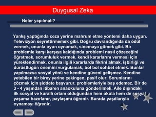 Duygusal Zeka
Neler yapılmalı?
Yanlış yaptığında ceza yerine mahrum etme yöntemi daha uygun.
Televizyon seyrettirmemek gibi. Doğru davrandığında da ödül
vermek, onunla oyun oynamak, sinemaya gitmek gibi. Bir
problemle karşı karşıya kaldığında problemi nasıl çözeceğini
öğretmek, sorumluluk vermek, kendi kararlarını vermesi için
yüreklendirmek, onunla ilgili kararlarda fikrini almak, işbirliği ve
dürüstlüğün önemini vurgulamak, bol bol sohbet etmek. Bunlar
yapılmazsa sosyal yönü ve kendine güveni gelişmez. Kendine
yetebilen bir birey yerine çekingen, pasif olur. Sorunlarını
çözmek için şiddete başvurur, problemleriyle baş edemez. Bir de
3 - 4 yaşından itibaren anaokuluna gönderilmeli. Aile dışındaki
ilk sosyal ve kurallı ortam olduğundan hem okula hem de sosyal
yaşama hazırlanır, paylaşımı öğrenir. Burada yaşıtlarıyla
oynamayı öğrenir.
 
