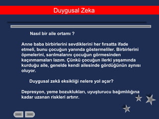 Duygusal Zeka
Nasıl bir aile ortamı ?
Anne baba birbirlerini sevdiklerini her fırsatta ifade
etmeli, bunu çocuğun yanında göstermeliler. Birbirlerini
öpmelerini, sarılmalarını çocuğun görmesinden
kaçınmamaları lazım. Çünkü çocuğun ilerki yaşamında
kurduğu aile, genelde kendi ailesinde gördüğünün aynısı
oluyor.
Duygusal zekâ eksikliği nelere yol açar?
Depresyon, yeme bozuklukları, uyuşturucu bağımlılığına
kadar uzanan riskleri artırır.
 