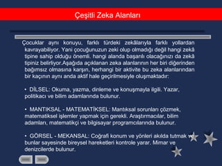 Çeşitli Zeka Alanları
Çocuklar aynı konuyu, farklı türdeki zekâlarıyla farklı yollardan
kavrayabiliyor. Yani çocuğunuzun zeki olup olmadığı değil hangi zekâ
tipine sahip olduğu önemli. hangi alanda başarılı olacağınızı da zekâ
tipiniz belirliyor.Aşağıda açıklanan zeka alanlarının her biri diğerinden
bağımsız olmasına karşın, herhangi bir aktivite bu zeka alanlarından
bir kaçının aynı anda aktif hale geçirilmesiyle oluşmaktadır:
• DİLSEL: Okuma, yazma, dinleme ve konuşmayla ilgili. Yazar,
politikacı ve bilim adamlarında bulunur.
• MANTIKSAL - MATEMATİKSEL: Mantıksal sorunları çözmek,
matematiksel işlemler yapmak için gerekli. Araştırmacılar, bilim
adamları, matematikçi ve bilgisayar programcılarında bulunur.
• GÖRSEL - MEKANSAL: Coğrafi konum ve yönleri akılda tutmak ve
bunlar sayesinde bireysel hareketleri kontrole yarar. Mimar ve
denizcilerde bulunur.
 