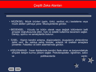 • MÜZİKSEL: Müzik ürünleri (şarkı, türkü, senfoni vb.) besteleme veya
müzik aletleri çalmaya yarar. Müzisyenlerde görülür.
• BEDENSEL : Vücudu bir bütün olarak veya değişik bölümlerini belli
amaçlar doğrultusunda etkin, hızlı ve estetik kullanma becerisini sağlar.
Dansçı, sporcu ve sanatçılarda bulunur.
• İÇSEL : Kişinin kendini anlama, düşüncelerini, duygularını yönlendirme
yetisi verir. Bu zekâya sahip bireyler, anlamlı ve üretken amaçlara
yönelirler. Felsefeci ve bilim adamlarında görülür.
• KİŞİLERARASI : İnsan ilişkilerinde kendini ifade etme ve karşısındakiyle
empatik iletişim kurma yetisini sağlar. Psikoterapistler, öğretmen, satıcı
ve politikacılarda vardır.
Çeşitli Zeka Alanları
 