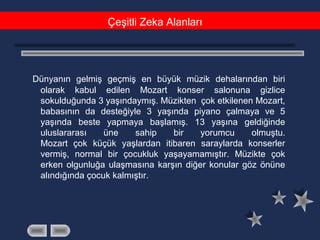 Çeşitli Zeka Alanları
Dünyanın gelmiş geçmiş en büyük müzik dehalarından biri
olarak kabul edilen Mozart konser salonuna gizlice
sokulduğunda 3 yaşındaymış. Müzikten çok etkilenen Mozart,
babasının da desteğiyle 3 yaşında piyano çalmaya ve 5
yaşında beste yapmaya başlamış. 13 yaşına geldiğinde
uluslararası üne sahip bir yorumcu olmuştu.
Mozart çok küçük yaşlardan itibaren saraylarda konserler
vermiş, normal bir çocukluk yaşayamamıştır. Müzikte çok
erken olgunluğa ulaşmasına karşın diğer konular göz önüne
alındığında çocuk kalmıştır.
 