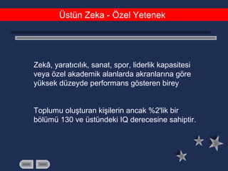 Üstün Zeka - Özel Yetenek
Zekâ, yaratıcılık, sanat, spor, liderlik kapasitesi
veya özel akademik alanlarda akranlarına göre
yüksek düzeyde performans gösteren birey
Toplumu oluşturan kişilerin ancak %2'lik bir
bölümü 130 ve üstündeki IQ derecesine sahiptir.
 