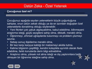 Üstün Zeka - Özel Yetenek
Çocuğunuz özel mi?
Çocuğunuz aşağıda sayılan yeteneklerin büyük çoğunluğuna
sahipse, onun üstün zekalı olduğu ya da en azından doğuştan özel
yeteneklerle donatılmış olduğu söylenebilir.
• Yeni fikirleri çok çabuk algılayabilme, kabul edebilme, bilinmeyeni
araştırma isteği, güçlü sezgilere sahip olma, dikkatli, meraklı olma.
• Öğrenmeyi, zihinsel uğraşılarda bulunmayı ve problem çözmeyi
sevme.
• Sebep sonuç ilişkilerine meraklı olma,
• Bir kez karşı karşıya kaldığı bir malzemeyi akılda tutma.
• Kelime bilgisinin çeşitliliği, kendini kolaylıkla ayrıntılı olarak ifade
edebilme, farklı konularda derin bilgi edinebilme.
• Araştırıcı olma, yüksek not alma isteği ve dış yaptırımlara bağlı
olmayan bir öğrenme isteğine sahip olma.
 