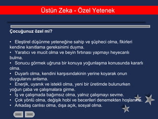 Üstün Zeka - Özel Yetenek
       
Çocuğunuz özel mi?
• Eleştirel düşünme yeteneğine sahip ve şüpheci olma, fikirleri
kendine kanıtlama gereksinimi duyma.
• Yaratıcı ve mucit olma ve beyin fırtınası yapmayı heyecanlı
bulma.
• Sonucu görmek uğruna bir konuya yoğunlaşma konusunda kararlı
olma.
• Duyarlı olma, kendini karşısındakinin yerine koyarak onun
duygularını anlama.
• Enerjik, uyanık ve istekli olma, yeni bir üretimde bulunurken
yoğun çaba ve çalışmalara girme.
• İş ve çalışmada bağımsız olma, yalnız çalışmayı sevme.
• Çok yönlü olma, değişik hobi ve becerileri denemekten hoşlanma.
• Arkadaş canlısı olma, dışa açık, sosyal olma.
 