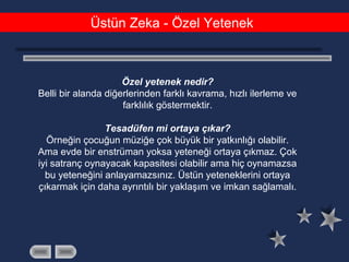 Üstün Zeka - Özel Yetenek
Özel yetenek nedir?
Belli bir alanda diğerlerinden farklı kavrama, hızlı ilerleme ve
farklılık göstermektir.
Tesadüfen mi ortaya çıkar?
Örneğin çocuğun müziğe çok büyük bir yatkınlığı olabilir.
Ama evde bir enstrüman yoksa yeteneği ortaya çıkmaz. Çok
iyi satranç oynayacak kapasitesi olabilir ama hiç oynamazsa
bu yeteneğini anlayamazsınız. Üstün yeteneklerini ortaya
çıkarmak için daha ayrıntılı bir yaklaşım ve imkan sağlamalı.
 
