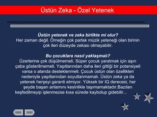 Üstün Zeka - Özel Yetenek
Üstün yetenek ve zeka birlikte mi olur?
Her zaman değil. Örneğin çok parlak müzik yeteneği olan birinin
çok ileri düzeyde zekası olmayabilir.
Bu çocuklara nasıl yaklaşmalı?
Üzerlerine çok düşülmemeli. Süper çocuk yaratmak için aşırı
çaba gösterilmemeli. Yaşıtlarından daha ileri gittiği bir potansiyeli
varsa o alanda desteklenmeli. Çocuk üstün olan özellikleri
nedeniyle yaşıtlarından soyutlanmamalı. Üstün zeka ya da
yetenek herşeyi garanti etmiyor. Yüksek bir IQ derecesi, her
şeyde başarı anlamını kesinlikle taşımamaktadır.Bazıları
keşfedilmeyip işlenmezse kısa sürede kaybolup gidebilir...
 