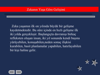 Zeka yaşamın ilk on yılında büyük bir gelişme
kaydetmektedir. Bu süre içinde en hızlı gelişme ilk
iki yılda gerçekleşir. Başlangıçta davranışı birkaç
refleksten oluşan insan, iki yıl sonunda kendi başına
yürüyebilen, konuşabilen,neden sonuç ilişkisi
kurabilen, basit planlamalar yapabilen, hatırlayabilen
bir kişi haline gelir.
Zekanın Yaşa Göre Gelişimi
 