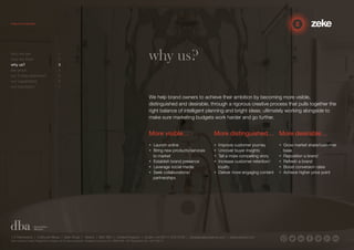 More visible… 
• Launch online 
• Bring new products/services 
to market 
• Establish brand presence 
• Leverage social media 
• Seek collaborations/ 
partnerships 
More distinguished… 
• Improve customer journey 
• Uncover buyer insights 
• Tell a more compelling story 
• Increase customer retention/ 
loyalty 
• Deliver more engaging content 
1.5 Paintworks | Colthurst Mews | Bath Road | Bristol | BS4 3EH | United Kingdom | studio +44 (0)117 972 8700 | ideas@zekecreative.com | zekecreative.com 
Zeke Creative Limited Registered in England at the above address. Registered Company No. 08091086 VAT Registration No. 138 7493 75 
More desirable… 
• Grow market share/customer 
base 
• Reposition a brand 
• Refresh a brand 
• Boost conversion rates 
• Achieve higher price point 
why us? 
We help brand owners to achieve their ambition by becoming more visible, 
distinguished and desirable, through a rigorous creative process that pulls together the 
right balance of intelligent planning and bright ideas; ultimately working alongside to 
make sure marketing budgets work harder and go further. 
who we are 1 
how we think 2 
why us? 3 
the proof 4 
our 3-step approach 5 
our capabilities 6 
our reputation 7 
 