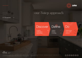 our 3-step approach 
Discover 
creative 
thinking 
& strategy 
1.5 Paintworks | Colthurst Mews | Bath Road | Bristol | BS4 3EH | United Kingdom | studio +44 (0)117 972 8700 | ideas@zekecreative.com | zekecreative.com 
Zeke Creative Limited Registered in England at the above address. Registered Company No. 08091086 VAT Registration No. 138 7493 75 
Doo 
revealing 
challenges & 
opportunities 
implementing 
cross-media 
solutions 
Define 
who we are 1 
how we think 2 
why us? 3 
the proof 4 
our 3-step approach 5 
our capabilities 6 
our reputation 7 
 