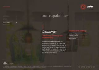 our capabilities 
Discover 
Questioning, listening and 
understanding 
Strategy without knowledge is not 
strategy, it’s guesswork, so this is how 
we come to understand exactly what is 
needed and reveal the opportunities (or 
challenges) to be faced. It’s a chance to 
hold honest conversations about what 
is authentic and valuable. 
research and auditing 
brand workshops 
customer insights 
customer journeys 
benchmarking 
who we are 1 
how we think 2 
why us? 3 
the proof 4 
our 3-step approach 5 
our capabilities 6 
our reputation 7 
1.5 Paintworks | Colthurst Mews | Bath Road | Bristol | BS4 3EH | United Kingdom | studio +44 (0)117 972 8700 | ideas@zekecreative.com | zekecreative.com 
Zeke Creative Limited Registered in England at the above address. Registered Company No. 08091086 VAT Registration No. 138 7493 75 
 