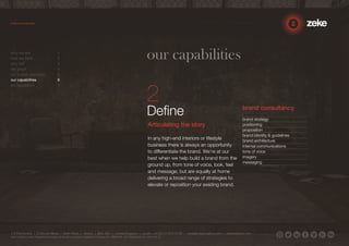 our capabilities 
Define 
Articulating the story 
In any high-end interiors or lifestyle 
business there is always an opportunity 
to differentiate the brand. We’re at our 
best when we help build a brand from the 
ground up, from tone of voice, look, feel 
and message; but are equally at home 
delivering a broad range of strategies to 
elevate or reposition your existing brand. 
brand consultancy 
brand strategy 
positioning 
proposition 
brand identity & guidelines 
brand architecture 
internal communications 
tone of voice 
imagery 
messaging 
who we are 1 
how we think 2 
why us? 3 
the proof 4 
our 3-step approach 5 
our capabilities 6 
our reputation 7 
1.5 Paintworks | Colthurst Mews | Bath Road | Bristol | BS4 3EH | United Kingdom | studio +44 (0)117 972 8700 | ideas@zekecreative.com | zekecreative.com 
Zeke Creative Limited Registered in England at the above address. Registered Company No. 08091086 VAT Registration No. 138 7493 75 
 